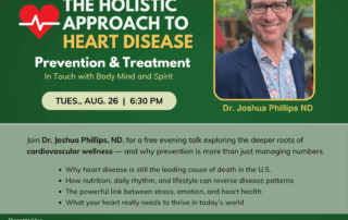 Join us for this FREE event: The Holistic Approach to Heart Disease 7 How to prevent and address heart disease holistically--- mind, body and spirit. ---------------------------------------------------------- Join us for this upcoming Free Talk Tuesday, August 26 · 6:30–7:30 PM Hawthorn Community Room Join Dr. Joshua Phillips, ND, for a free evening talk exploring the deeper roots of cardiovascular wellness — and why prevention is more than just managing numbers.